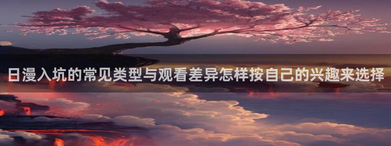成年动漫在线观看番里：日漫入坑的常见类型与观看差异怎样按自己的兴趣来选择配图