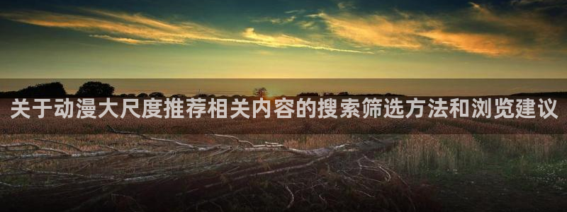 男仆里番动漫在线观看:关于动漫大尺度推荐相关内容的搜索筛选方法和浏览建议配图